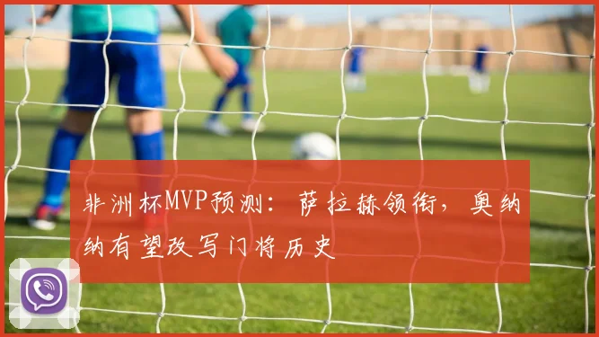 非洲杯MVP预测：萨拉赫领衔，奥纳纳有望改写门将历史
