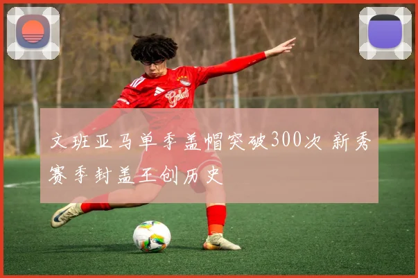 文班亚马单季盖帽突破300次 新秀赛季封盖王创历史