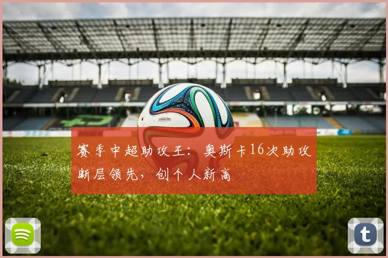 赛季中超助攻王：奥斯卡16次助攻断层领先，创个人新高